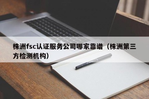 株洲fsc认证服务公司哪家靠谱（株洲第三方检测机构）