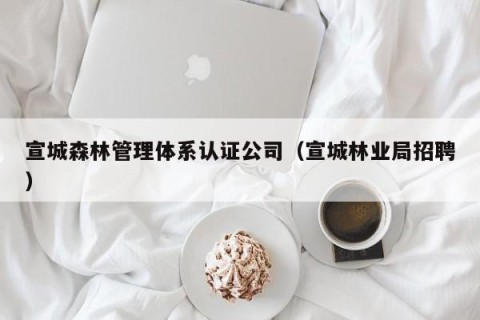 宣城森林管理体系认证公司（宣城林业局招聘）