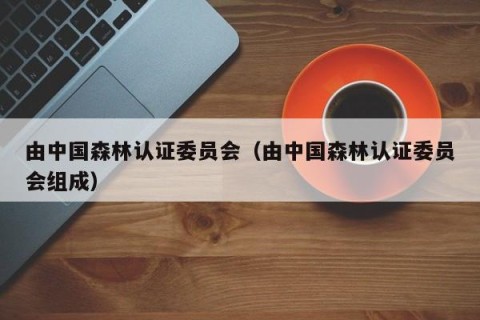 由中国森林认证委员会（由中国森林认证委员会组成）