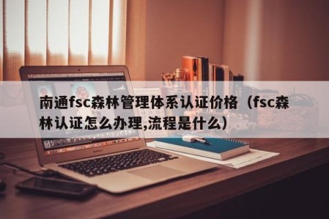 南通fsc森林管理体系认证价格（fsc森林认证怎么办理,流程是什么）