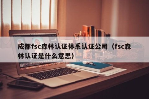成都fsc森林认证体系认证公司（fsc森林认证是什么意思）