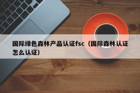 国际绿色森林产品认证fsc（国际森林认证怎么认证）
