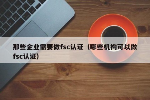 那些企业需要做fsc认证（哪些机构可以做fsc认证）