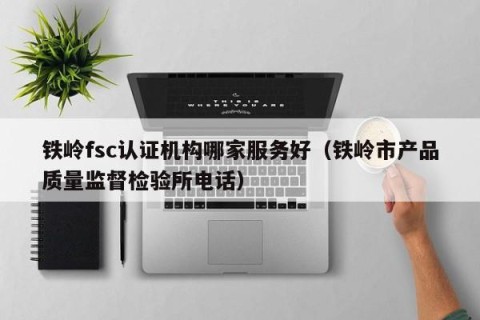 铁岭fsc认证机构哪家服务好（铁岭市产品质量监督检验所电话）