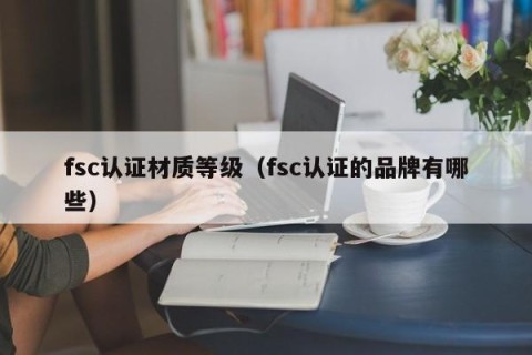 fsc认证材质等级（fsc认证的品牌有哪些）