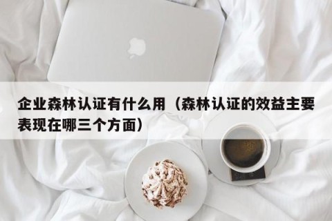 企业森林认证有什么用（森林认证的效益主要表现在哪三个方面）