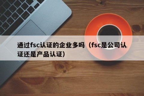通过fsc认证的企业多吗（fsc是公司认证还是产品认证）
