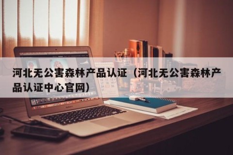 河北无公害森林产品认证（河北无公害森林产品认证中心官网）