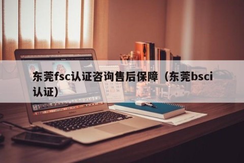 东莞fsc认证咨询售后保障（东莞bsci认证）