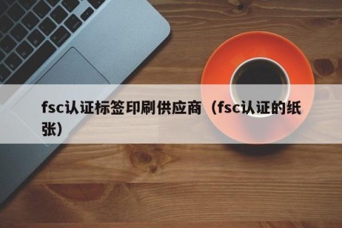 fsc认证标签印刷供应商（fsc认证的纸张）