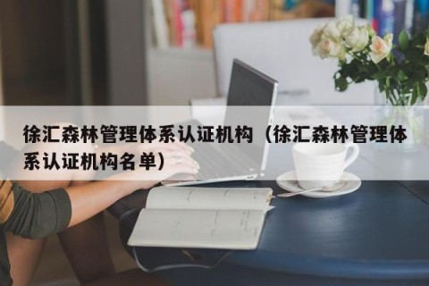 徐汇森林管理体系认证机构（徐汇森林管理体系认证机构名单）