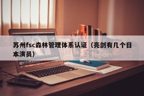 苏州fsc森林管理体系认证（亮剑有几个日本演员）