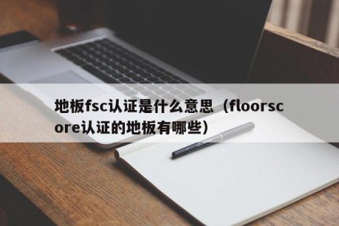 地板fsc认证是什么意思（floorscore认证的地板有哪些）