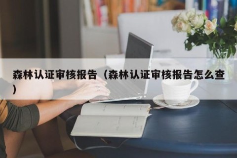 森林认证审核报告（森林认证审核报告怎么查）