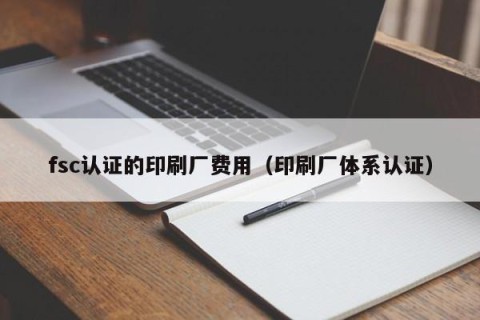 fsc认证的印刷厂费用（印刷厂体系认证）
