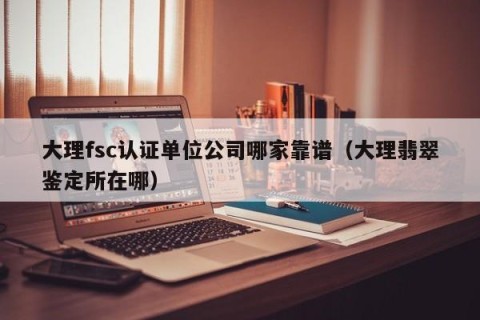 大理fsc认证单位公司哪家靠谱（大理翡翠鉴定所在哪）