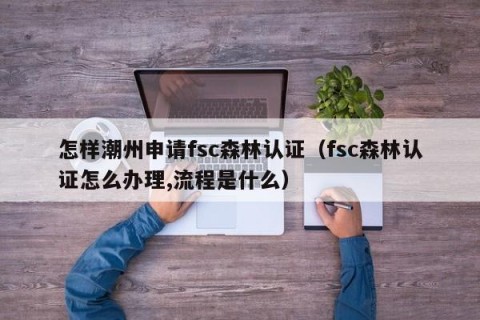 怎样潮州申请fsc森林认证（fsc森林认证怎么办理,流程是什么）