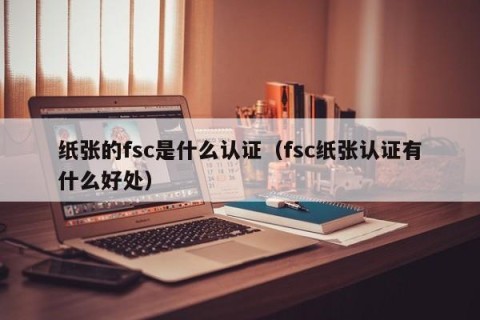 纸张的fsc是什么认证（fsc纸张认证有什么好处）