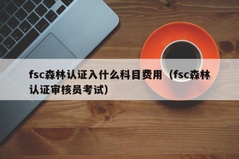 fsc森林认证入什么科目费用（fsc森林认证审核员考试）