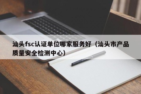 汕头fsc认证单位哪家服务好（汕头市产品质量安全检测中心）