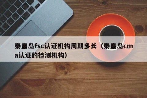 秦皇岛fsc认证机构周期多长（秦皇岛cma认证的检测机构）