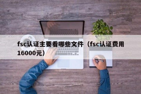 fsc认证主要看哪些文件（fsc认证费用16000元）