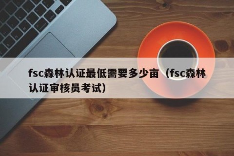 fsc森林认证最低需要多少亩（fsc森林认证审核员考试）
