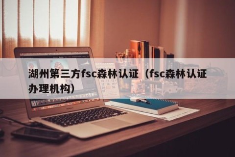 湖州第三方fsc森林认证（fsc森林认证办理机构）