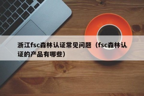 浙江fsc森林认证常见问题（fsc森林认证的产品有哪些）