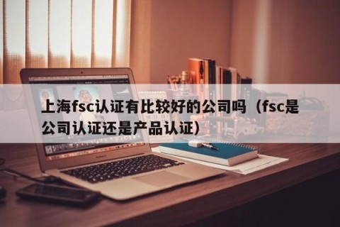 上海fsc认证有比较好的公司吗（fsc是公司认证还是产品认证）