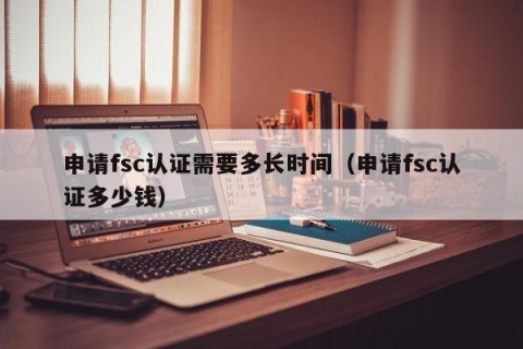 申请fsc认证需要多长时间（申请fsc认证多少钱）