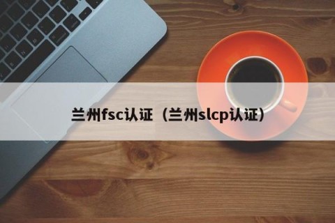 兰州fsc认证（兰州slcp认证）
