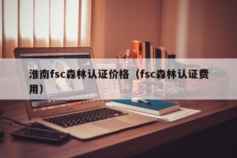 淮南fsc森林认证价格（fsc森林认证费用）