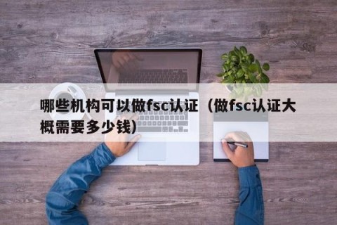 哪些机构可以做fsc认证（做fsc认证大概需要多少钱）