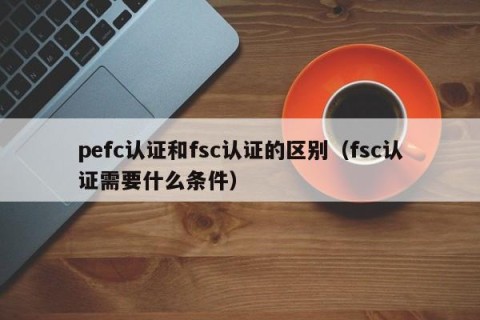 pefc认证和fsc认证的区别（fsc认证需要什么条件）