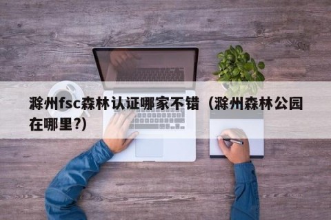 滁州fsc森林认证哪家不错（滁州森林公园在哪里?）