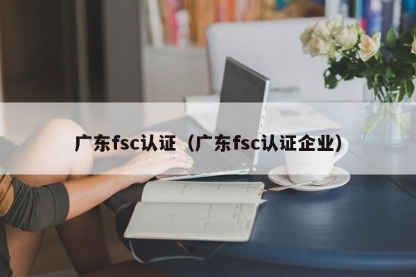 广东fsc认证（广东fsc认证企业）
