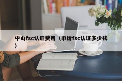 中山fsc认证费用（申请fsc认证多少钱）