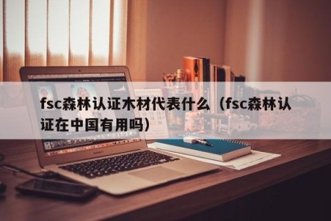 fsc森林认证木材代表什么（fsc森林认证在中国有用吗）
