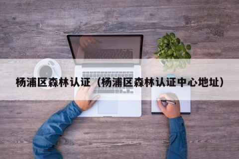 杨浦区森林认证（杨浦区森林认证中心地址）