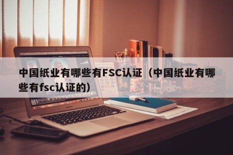 中国纸业有哪些有FSC认证（中国纸业有哪些有fsc认证的）