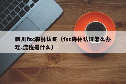 四川fsc森林认证（fsc森林认证怎么办理,流程是什么）