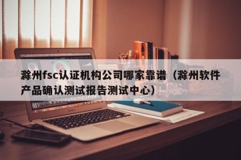 滁州fsc认证机构公司哪家靠谱（滁州软件产品确认测试报告测试中心）