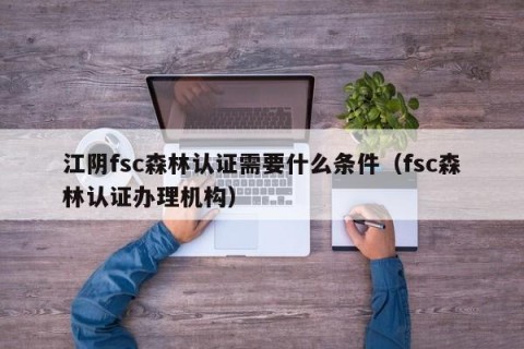江阴fsc森林认证需要什么条件（fsc森林认证办理机构）