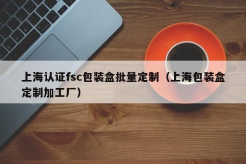 上海认证fsc包装盒批量定制（上海包装盒定制加工厂）