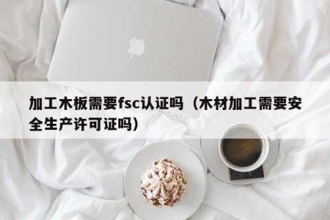 加工木板需要fsc认证吗（木材加工需要安全生产许可证吗）