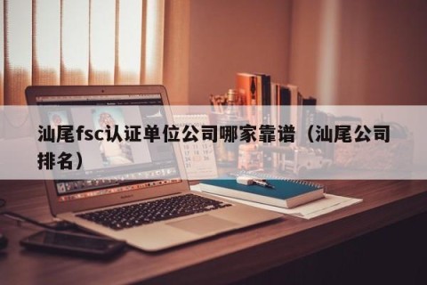 汕尾fsc认证单位公司哪家靠谱（汕尾公司排名）