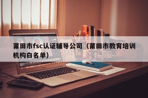 莆田市fsc认证辅导公司（莆田市教育培训机构白名单）