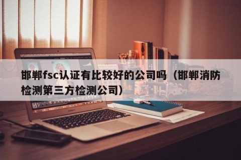 邯郸fsc认证有比较好的公司吗（邯郸消防检测第三方检测公司）