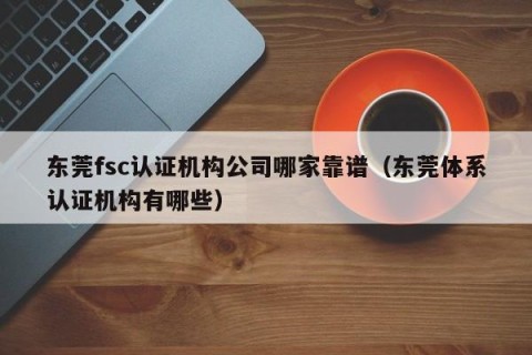 东莞fsc认证机构公司哪家靠谱（东莞体系认证机构有哪些）
